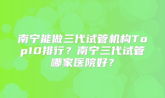 南宁能做三代试管机构Top10排行？南宁三代试管哪家医院好？