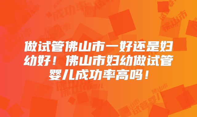 做试管佛山市一好还是妇幼好！佛山市妇幼做试管婴儿成功率高吗！