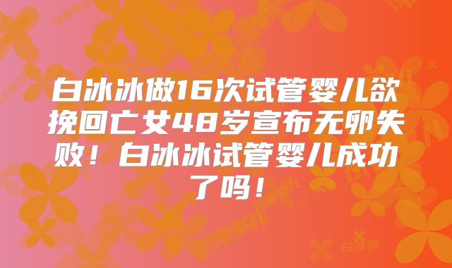 白冰冰做16次试管婴儿欲挽回亡女48岁宣布无卵失败!白冰冰试管婴儿成功了吗!