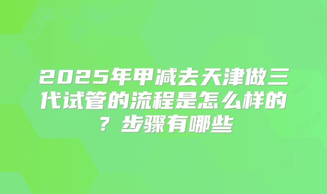 2025年甲减去天津做三代试管的流程是怎么样的？步骤有哪些