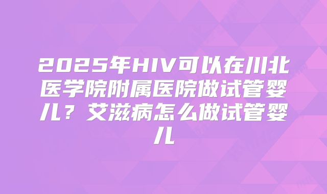 2025年HIV可以在川北医学院附属医院做试管婴儿?艾滋病怎么做试管婴儿