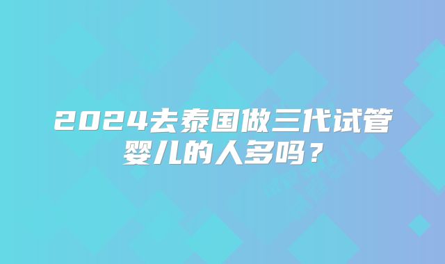 2024去泰国做三代试管婴儿的人多吗？