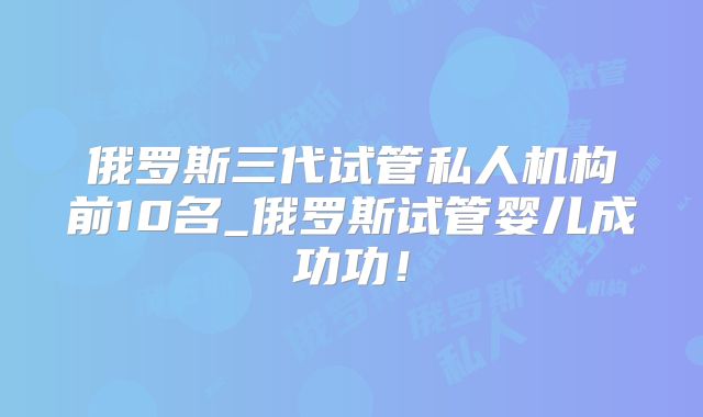 俄罗斯三代试管私人机构前10名_俄罗斯试管婴儿成功功!