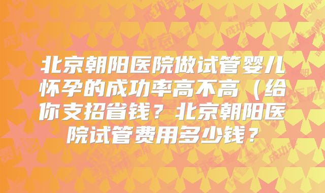 北京朝阳医院做试管婴儿怀孕的成功率高不高(给你支招省钱?北京朝阳医院试管费用多少钱?