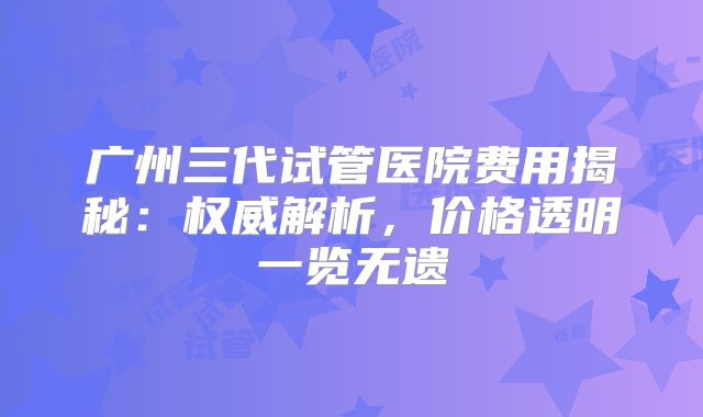 广州三代试管医院费用揭秘:权威解析,价格透明一览无遗