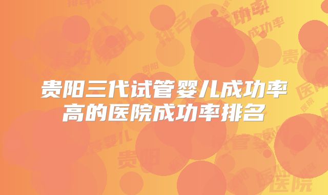 贵阳三代试管婴儿成功率高的医院成功率排名