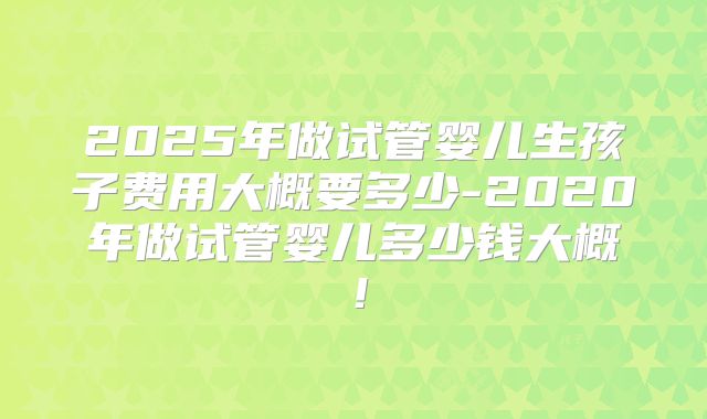 2025年做试管婴儿生孩子费用大概要多少-2020年做试管婴儿多少钱大概!