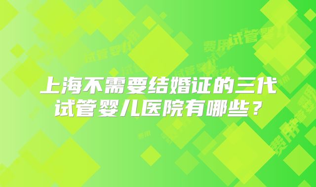 上海不需要结婚证的三代试管婴儿医院有哪些？