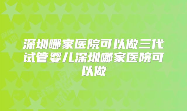 深圳哪家医院可以做三代试管婴儿深圳哪家医院可以做
