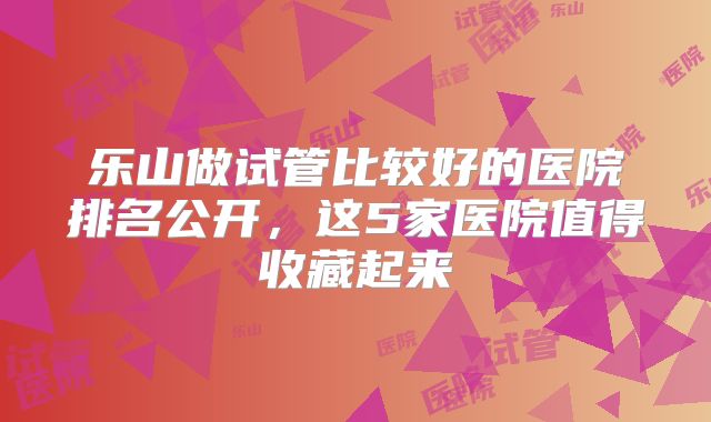 乐山做试管比较好的医院排名公开，这5家医院值得收藏起来