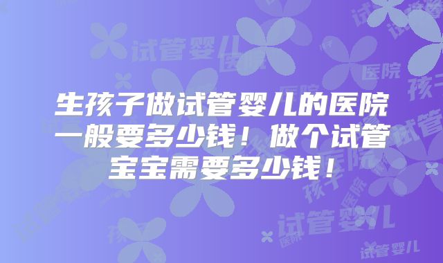 生孩子做试管婴儿的医院一般要多少钱!做个试管宝宝需要多少钱!