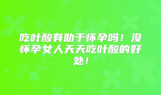 吃叶酸有助于怀孕吗！没怀孕女人天天吃叶酸的好处！