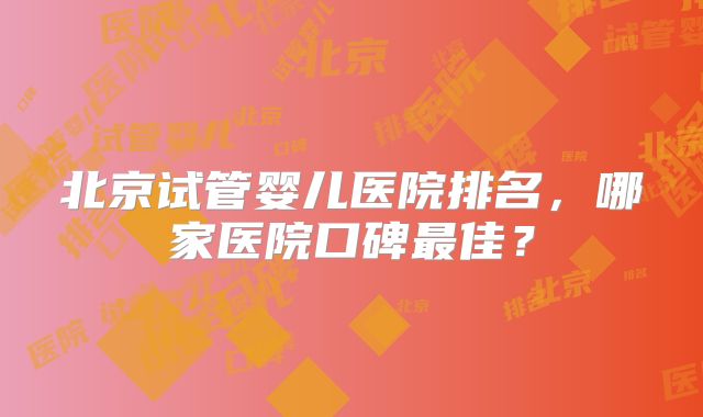 北京试管婴儿医院排名，哪家医院口碑最佳？