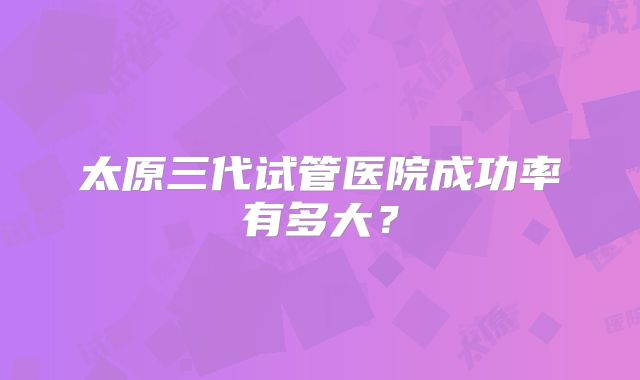 太原三代试管医院成功率有多大？