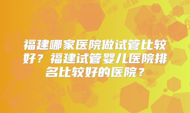福建哪家医院做试管比较好？福建试管婴儿医院排名比较好的医院？
