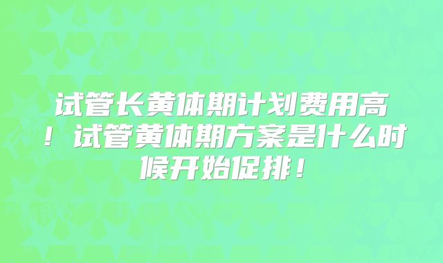 试管长黄体期计划费用高!试管黄体期方案是什么时候开始促排!