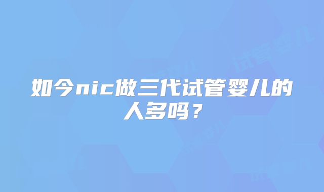 如今nic做三代试管婴儿的人多吗？