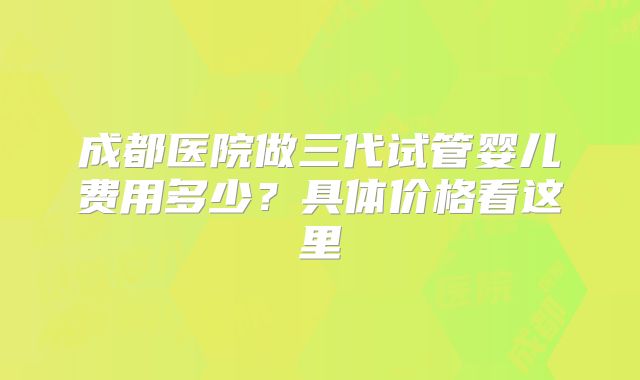 成都医院做三代试管婴儿费用多少？具体价格看这里