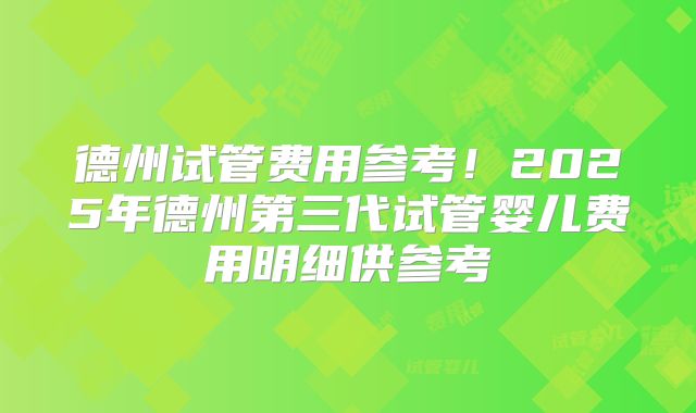 德州试管费用参考！2025年德州第三代试管婴儿费用明细供参考