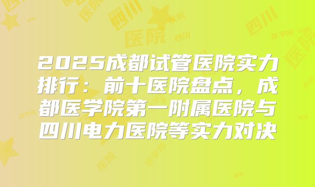 2025成都试管医院实力排行：前十医院盘点，成都医学院第一附属医院与四川电力医院等实力对决