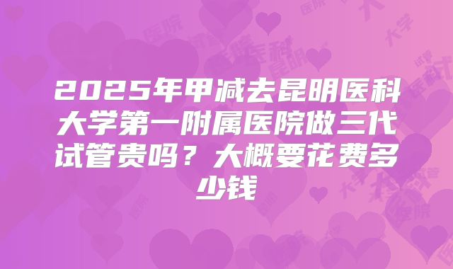 2025年甲减去昆明医科大学第一附属医院做三代试管贵吗？大概要花费多少钱