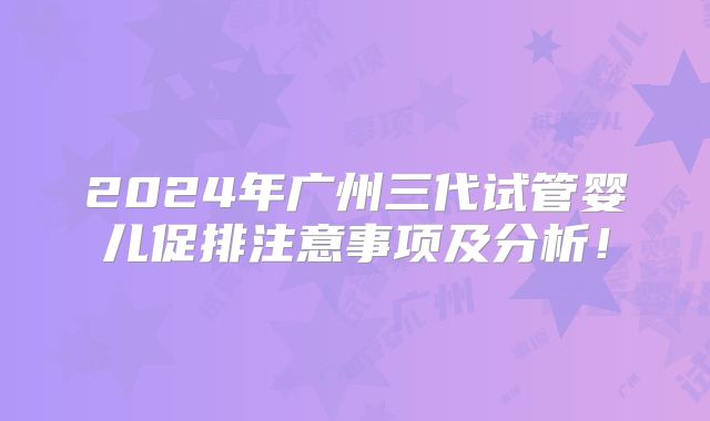2024年广州三代试管婴儿促排注意事项及分析！