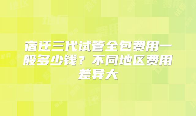 宿迁三代试管全包费用一般多少钱?不同地区费用差异大