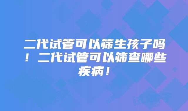 二代试管可以筛生孩子吗!二代试管可以筛查哪些疾病!
