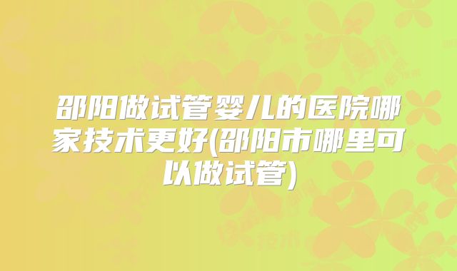 邵阳做试管婴儿的医院哪家技术更好(邵阳市哪里可以做试管)