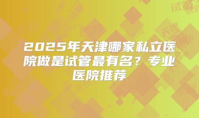 2025年天津哪家私立医院做是试管最有名?专业医院推荐