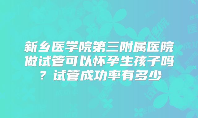 新乡医学院第三附属医院做试管可以怀孕生孩子吗？试管成功率有多少