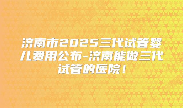 济南市2025三代试管婴儿费用公布-济南能做三代试管的医院！