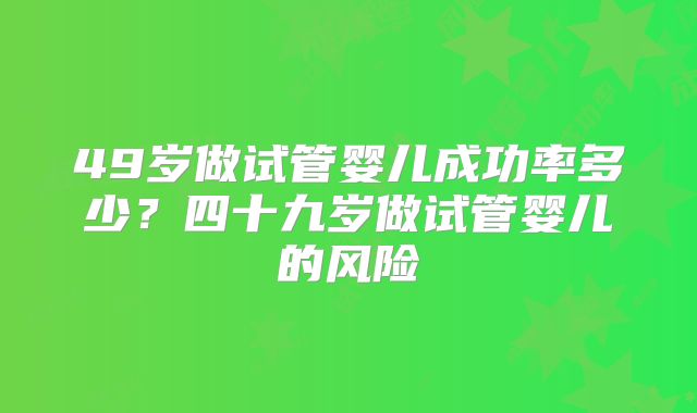 49岁做试管婴儿成功率多少?四十九岁做试管婴儿的风险