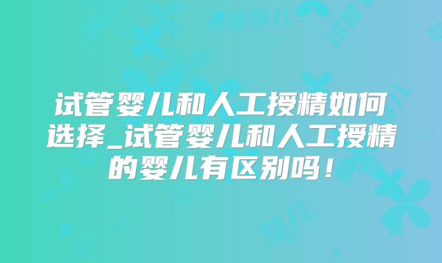 试管婴儿和人工授精如何选择_试管婴儿和人工授精的婴儿有区别吗!