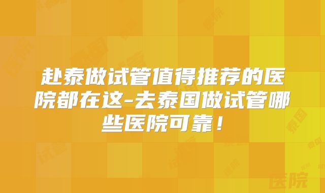 赴泰做试管值得推荐的医院都在这-去泰国做试管哪些医院可靠!