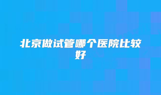 北京做试管哪个医院比较好