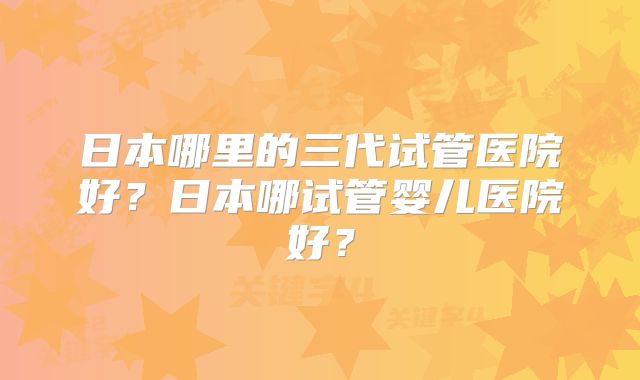日本哪里的三代试管医院好?日本哪试管婴儿医院好?