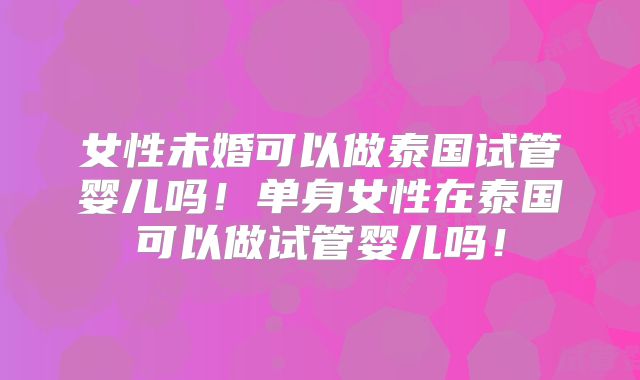女性未婚可以做泰国试管婴儿吗！单身女性在泰国可以做试管婴儿吗！