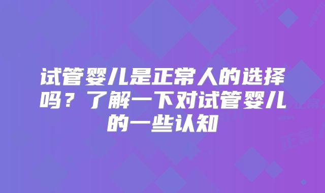试管婴儿是正常人的选择吗?了解一下对试管婴儿的一些认知