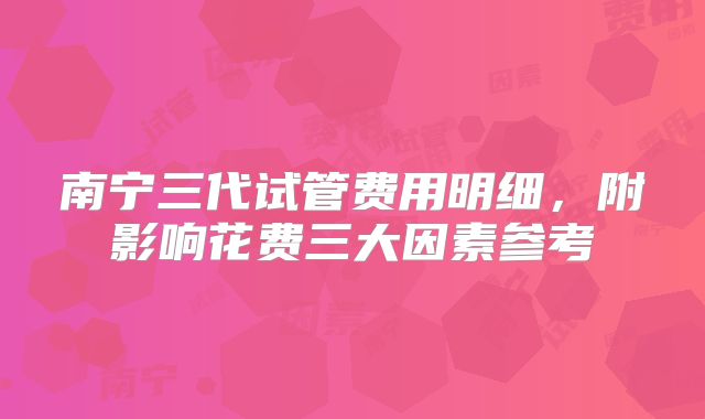 南宁三代试管费用明细，附影响花费三大因素参考