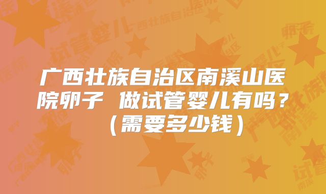 广西壮族自治区南溪山医院卵子 做试管婴儿有吗?(需要多少钱)