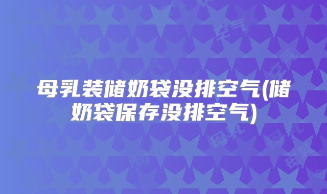 母乳装储奶袋没排空气(储奶袋保存没排空气)