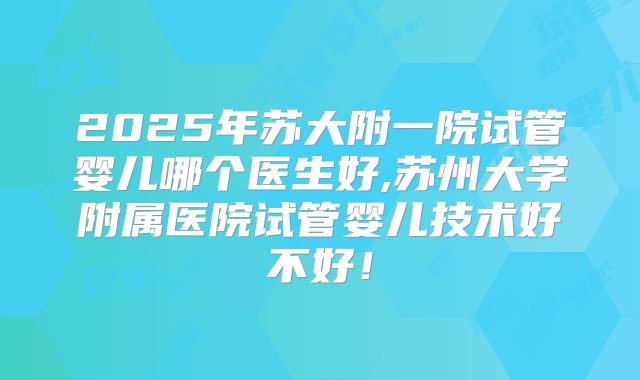 2025年苏大附一院试管婴儿哪个医生好,苏州大学附属医院试管婴儿技术好不好！