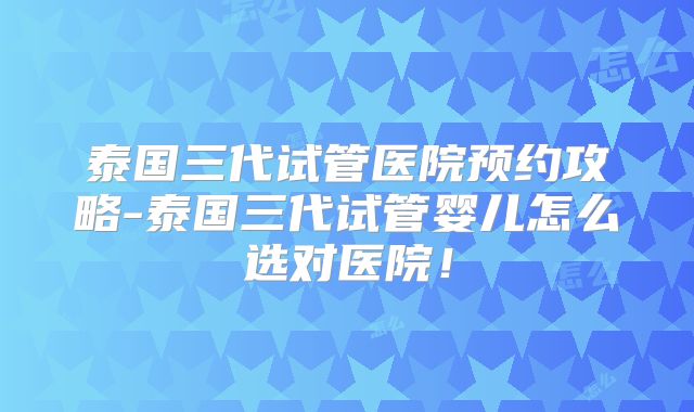 泰国三代试管医院预约攻略-泰国三代试管婴儿怎么选对医院!