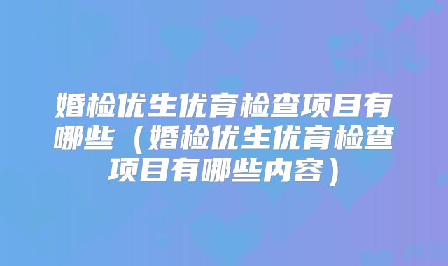 婚检优生优育检查项目有哪些(婚检优生优育检查项目有哪些内容)