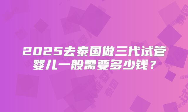 2025去泰国做三代试管婴儿一般需要多少钱?