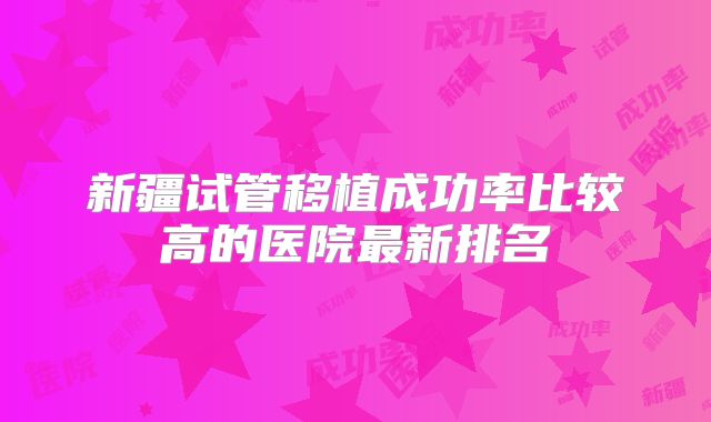 新疆试管移植成功率比较高的医院最新排名