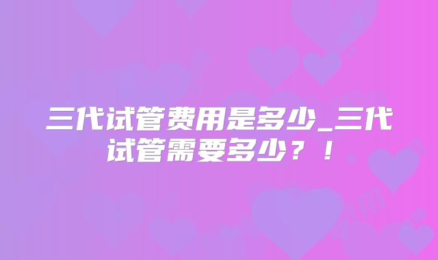 三代试管费用是多少_三代试管需要多少？！