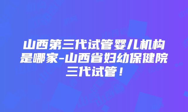 山西第三代试管婴儿机构是哪家-山西省妇幼保健院三代试管!