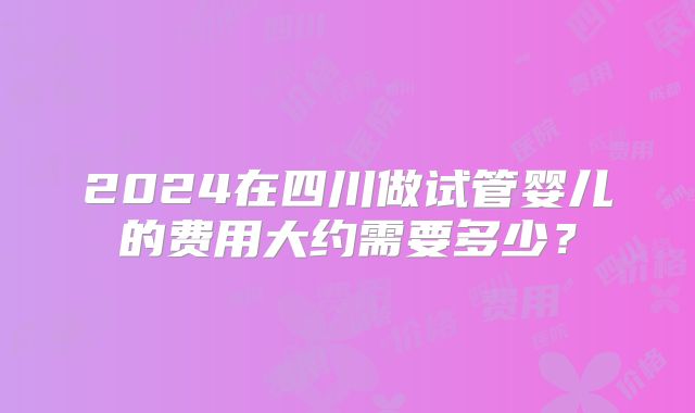 2024在四川做试管婴儿的费用大约需要多少？